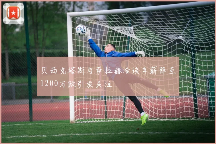 贝西克塔斯与萨拉赫洽谈年薪降至1200万欧引发关注